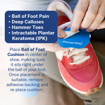 PowerStep IPK Cushions. Ball of foot pain, deep calluses, hammer toes, intractable keratoma (IPK). Instructions: Place ball of foot cushion in center of shoe, making sure it sits right under the ball of your foot. Once placement is suitable, remove adhesive backing and re-place cushion.