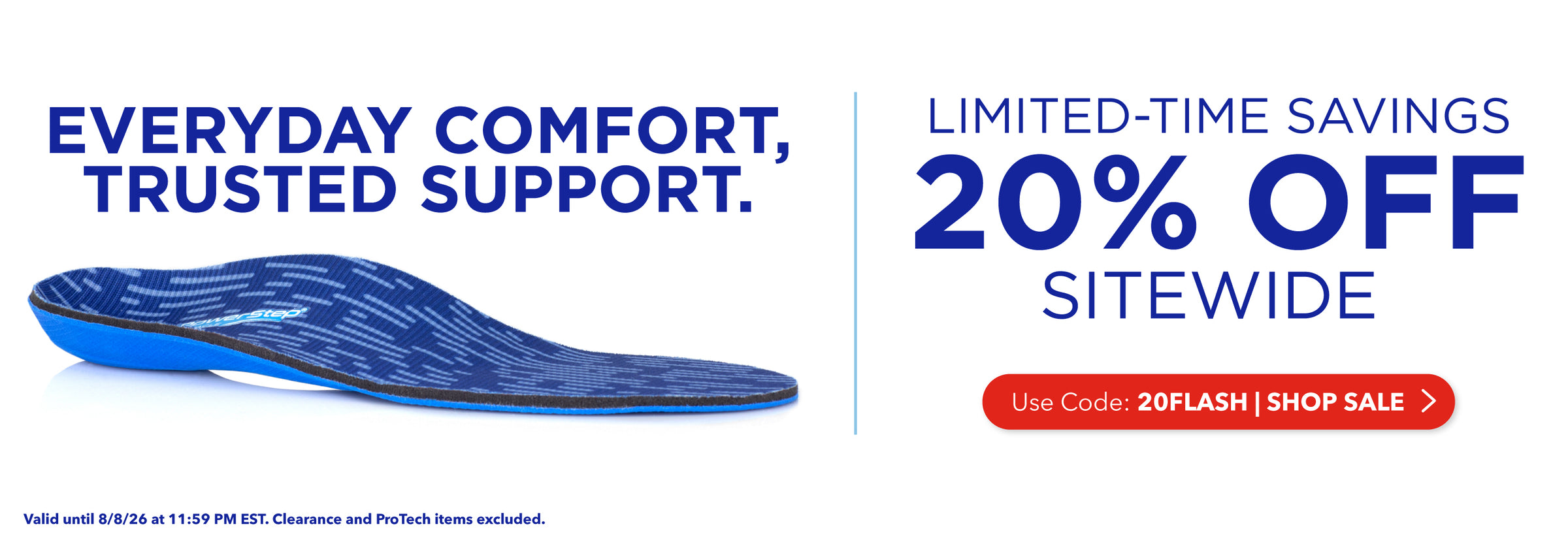 Everyday Comfort, Trusted Support. Limited-time savings, 20% off sitewide. Use code: 20FLASH. Shop Sale. Valid until 8/8/26 at 11:59PM EST. Clearance and ProTech items excluded.