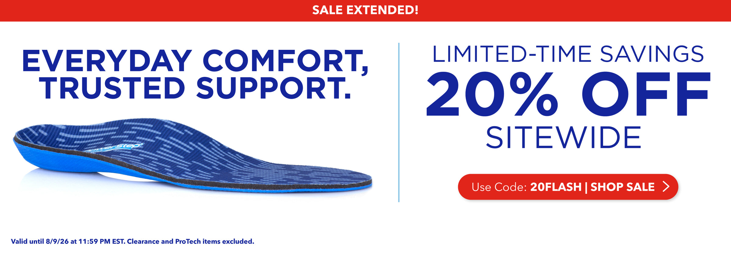 Sale Extended! Everyday Comfort, Trusted Support. Limited-time savings, 20% off sitewide. Use code: 20FLASH. Shop Sale. Valid until 8/9/26 at 11:59PM EST. Clearance and ProTech items excluded.