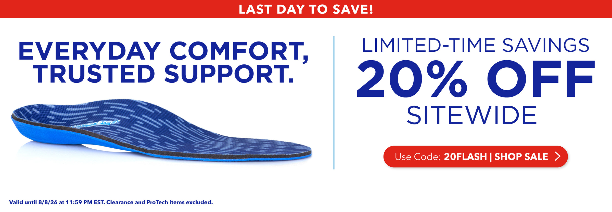 Last Day to Save! Everyday Comfort, Trusted Support. Limited-time savings, 20% off sitewide. Use code: 20FLASH. Shop Sale. Valid until 8/8/26 at 11:59PM EST. Clearance and ProTech items excluded.