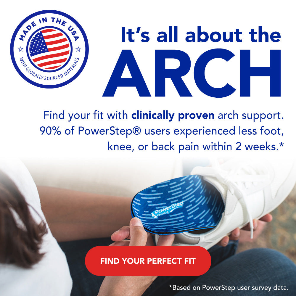 Made in the USA with globally sourced materials. It's all about the arch. Find your fit with clinically proven arch support. 90% of PowerStep users experienced less foot, knee, or back pain within 2 weeks.* Find your perfect fit. *Based on PowerStep user survey data.