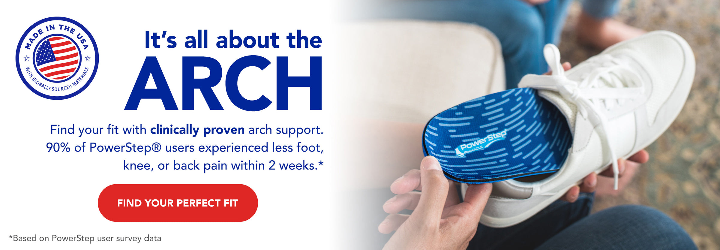 Made in the USA with globally sourced materials. It's all about the arch. Find your fit with clinically proven arch support. 90% of PowerStep users experienced less foot, knee, or back pain within 2 weeks.* Find your perfect fit. *Based on PowerStep user survey data.
