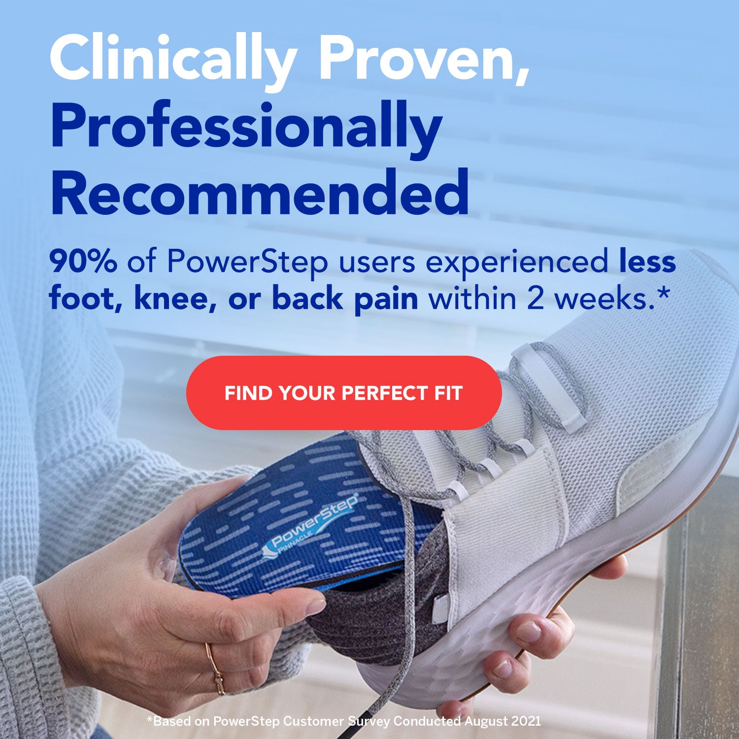 Person holding a shoe with PowerStep insole. Clinically proven, professionally recommended. 90% of PowerStep users experienced less foot, knee, or back pain within 2 weeks.* Find your perfect fit.

*Based on PowerStep Customer Survey Conducted August 2021